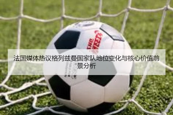 法国媒体热议格列兹曼国家队地位变化与核心价值前景分析
