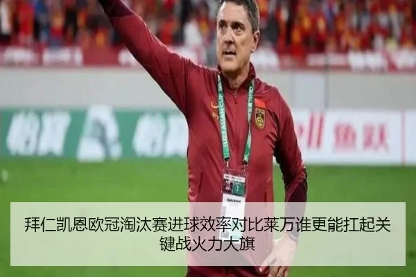 拜仁凯恩欧冠淘汰赛进球效率对比莱万谁更能扛起关键战火力大旗
