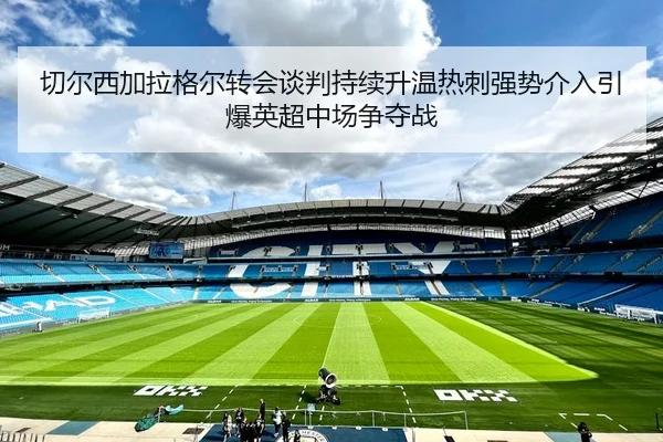 切尔西加拉格尔转会谈判持续升温热刺强势介入引爆英超中场争夺战