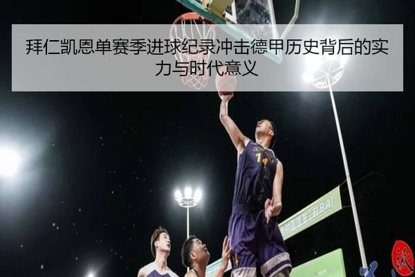 拜仁凯恩单赛季进球纪录冲击德甲历史背后的实力与时代意义